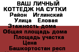 ВАШ ЛИЧНЫЙ КОТТЕДЖ НА СУТКИ  › Район ­ Иглинский › Улица ­ Еловая › Этажность дома ­ 2 › Общая площадь дома ­ 130 › Площадь участка ­ 30 › Цена ­ 10 000 - Башкортостан респ. Недвижимость » Дома, коттеджи, дачи аренда   